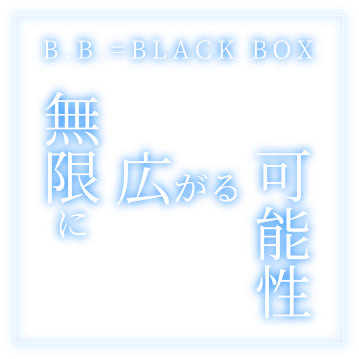 B.B.=BLACK BOX 「無限に広がる可能性」
